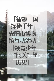 智趣三国探秘千年 襄阳市博物馆互动活动引领青少年“闯关”学历史