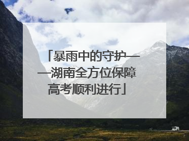 暴雨中的守护——湖南全方位保障高考顺利进行