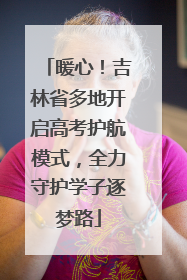 暖心！吉林省多地开启高考护航模式，全力守护学子逐梦路
