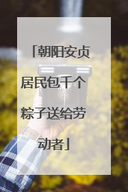 朝阳安贞居民包千个粽子送给劳动者