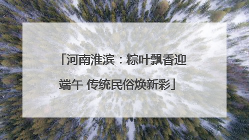 河南淮滨：粽叶飘香迎端午 传统民俗焕新彩