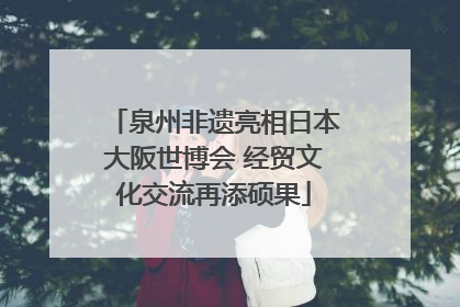 泉州非遗亮相日本大阪世博会 经贸文化交流再添硕果