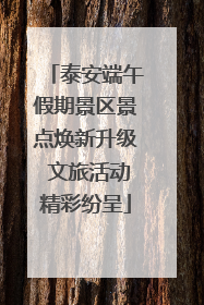 泰安端午假期景区景点焕新升级 文旅活动精彩纷呈