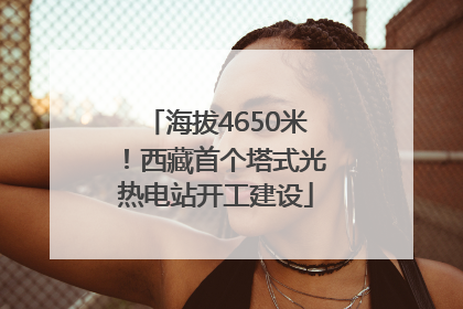 海拔4650米！西藏首个塔式光热电站开工建设
