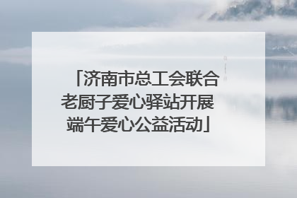 济南市总工会联合老厨子爱心驿站开展端午爱心公益活动