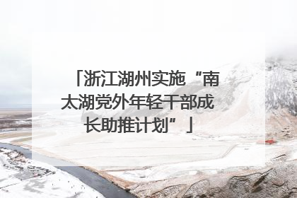 浙江湖州实施“南太湖党外年轻干部成长助推计划”
