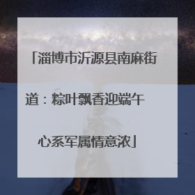 淄博市沂源县南麻街道：粽叶飘香迎端午 心系军属情意浓