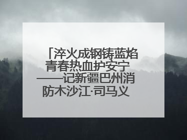 淬火成钢铸蓝焰 青春热血护安宁——记新疆巴州消防木沙江·司马义的逆行人生