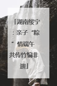 湖南绥宁：亲子“粽”情端午 共传竹编非遗