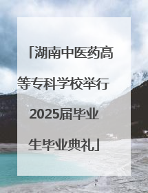 湖南中医药高等专科学校举行2025届毕业生毕业典礼