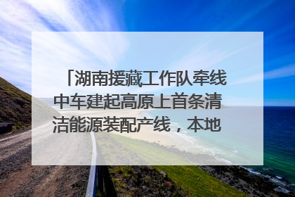 湖南援藏工作队牵线中车建起高原上首条清洁能源装配产线，本地大学生成车间检验员