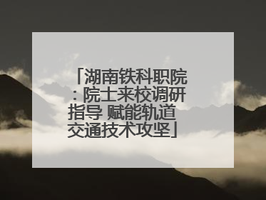 湖南铁科职院：院士来校调研指导 赋能轨道交通技术攻坚