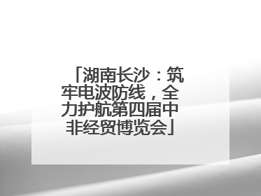 湖南长沙：筑牢电波防线，全力护航第四届中非经贸博览会