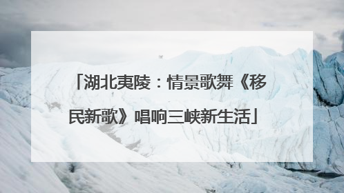 湖北夷陵：情景歌舞《移民新歌》唱响三峡新生活
