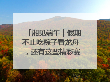 湘见端午｜假期不止吃粽子看龙舟，还有这些精彩赛事活动等你来