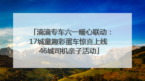 滴滴专车六一暖心联动：17城童趣彩蛋车惊喜上线 46城司机亲子活动
