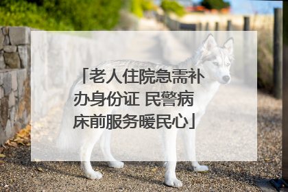 老人住院急需补办身份证 民警病床前服务暖民心