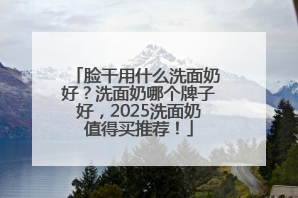 脸干用什么洗面奶好？洗面奶哪个牌子好，2025洗面奶值得买推荐！