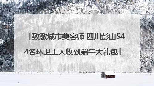 致敬城市美容师 四川彭山544名环卫工人收到端午大礼包