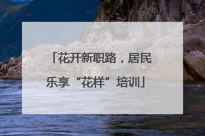 花开新职路，居民乐享“花样”培训
