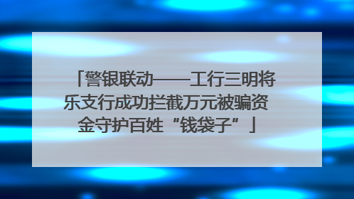 警银联动——工行三明将乐支行成功拦截万元被骗资金守护百姓“钱袋子”