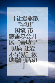 让爱驱散 “罕见” 困境 市慈善总会开展“善助罕见病 让爱不罕见”救助慰问活动