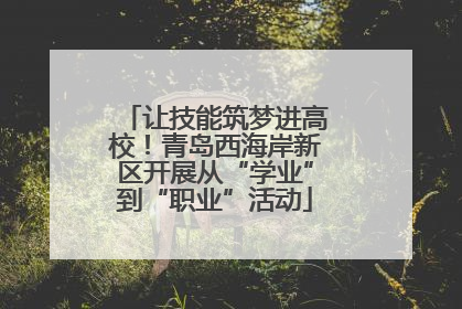 让技能筑梦进高校！青岛西海岸新区开展从“学业”到“职业”活动