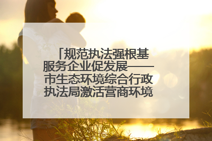 规范执法强根基 服务企业促发展——市生态环境综合行政执法局激活营商环境“绿色动能”