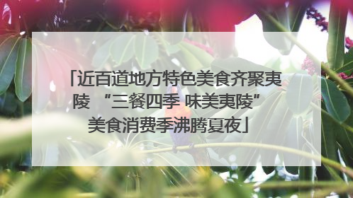 近百道地方特色美食齐聚夷陵 “三餐四季 味美夷陵” 美食消费季沸腾夏夜