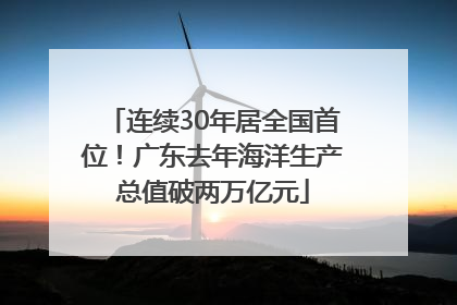 连续30年居全国首位！广东去年海洋生产总值破两万亿元