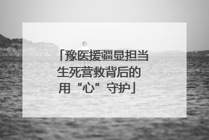 豫医援疆显担当 生死营救背后的用“心”守护