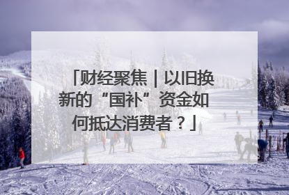 财经聚焦｜以旧换新的“国补”资金如何抵达消费者？