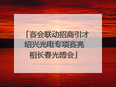 赛会联动招商引才 绍兴光电专项赛亮相长春光博会