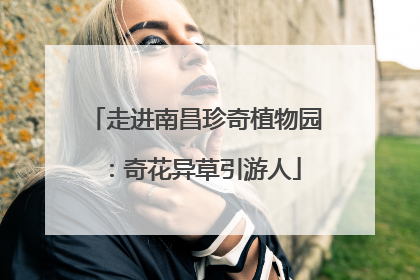 走进南昌珍奇植物园：奇花异草引游人