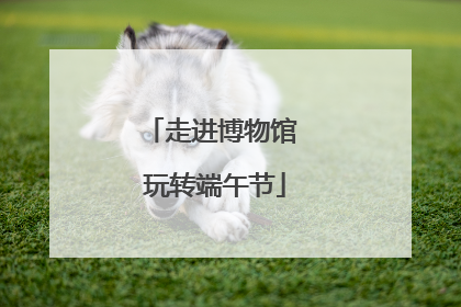 走进博物馆 玩转端午节