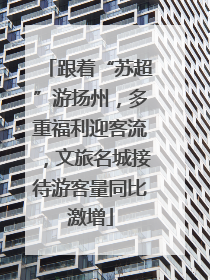 跟着“苏超”游扬州，多重福利迎客流，文旅名城接待游客量同比激增