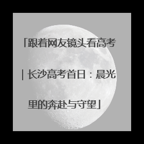 跟着网友镜头看高考｜长沙高考首日：晨光里的奔赴与守望