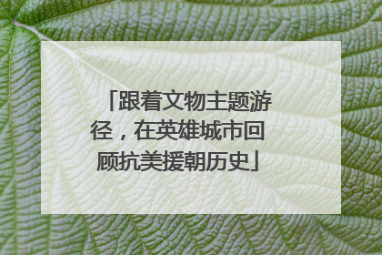 跟着文物主题游径，在英雄城市回顾抗美援朝历史