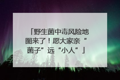 野生菌中毒风险地图来了！愿大家亲“菌子”远“小人”
