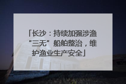长沙：持续加强涉渔“三无”船舶整治，维护渔业生产安全