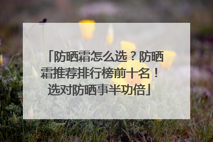 防晒霜怎么选？防晒霜推荐排行榜前十名！选对防晒事半功倍