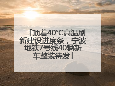 顶着40℃高温刷新建设进度条，宁波地铁7号线40辆新车整装待发