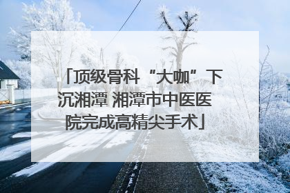 顶级骨科“大咖”下沉湘潭 湘潭市中医医院完成高精尖手术