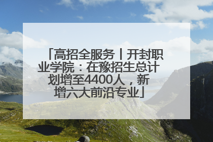 高招全服务丨开封职业学院：在豫招生总计划增至4400人，新增六大前沿专业