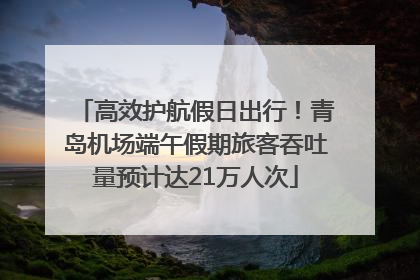 高效护航假日出行！青岛机场端午假期旅客吞吐量预计达21万人次
