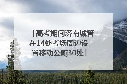 高考期间济南城管在14处考场周边设置移动公厕30处