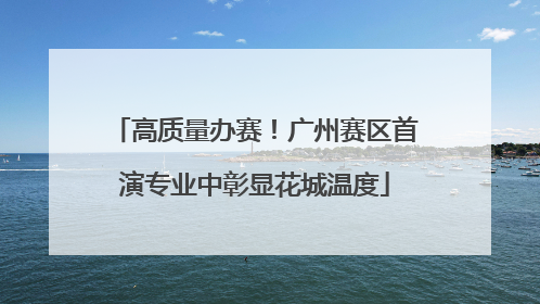 高质量办赛！广州赛区首演专业中彰显花城温度