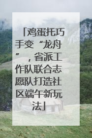 鸡蛋托巧手变“龙舟”，省派工作队联合志愿队打造社区端午新玩法