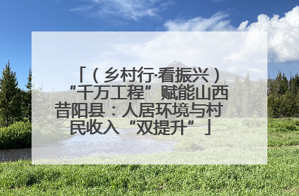 （乡村行·看振兴）“千万工程”赋能山西昔阳县：人居环境与村民收入“双提升”