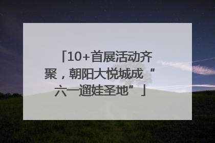 10+首展活动齐聚，朝阳大悦城成“六一遛娃圣地”